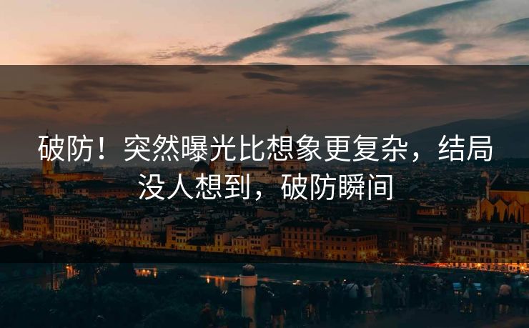 破防！突然曝光比想象更复杂，结局没人想到，破防瞬间