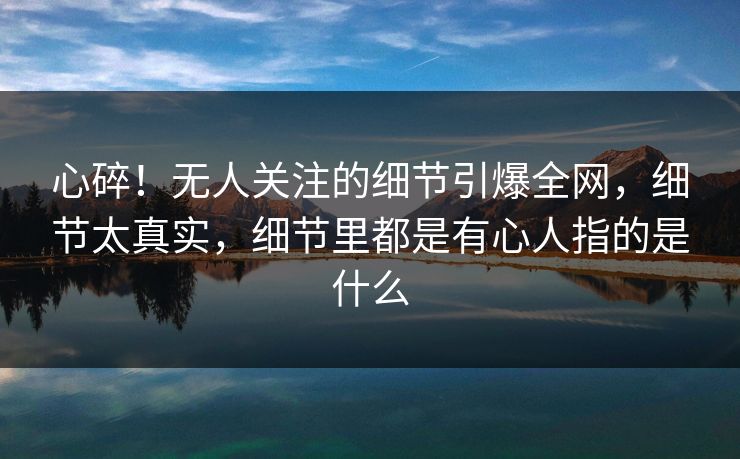 心碎！无人关注的细节引爆全网，细节太真实，细节里都是有心人指的是什么