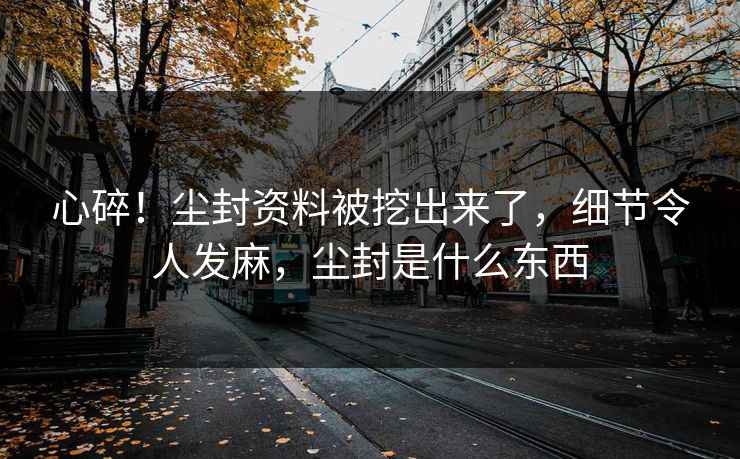 心碎！尘封资料被挖出来了，细节令人发麻，尘封是什么东西