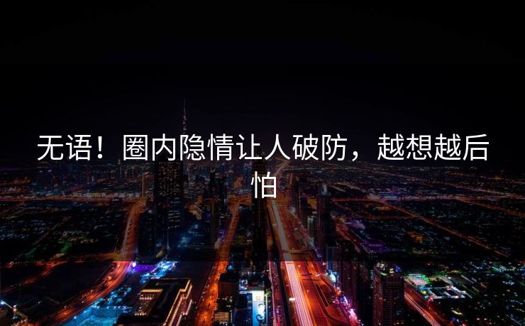 无语！圈内隐情让人破防，越想越后怕