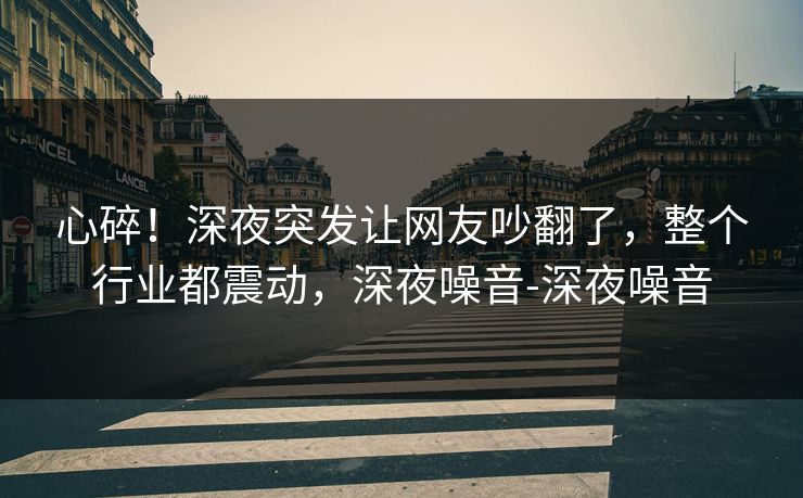 心碎！深夜突发让网友吵翻了，整个行业都震动，深夜噪音-深夜噪音