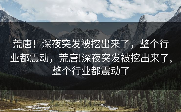 荒唐！深夜突发被挖出来了，整个行业都震动，荒唐!深夜突发被挖出来了,整个行业都震动了