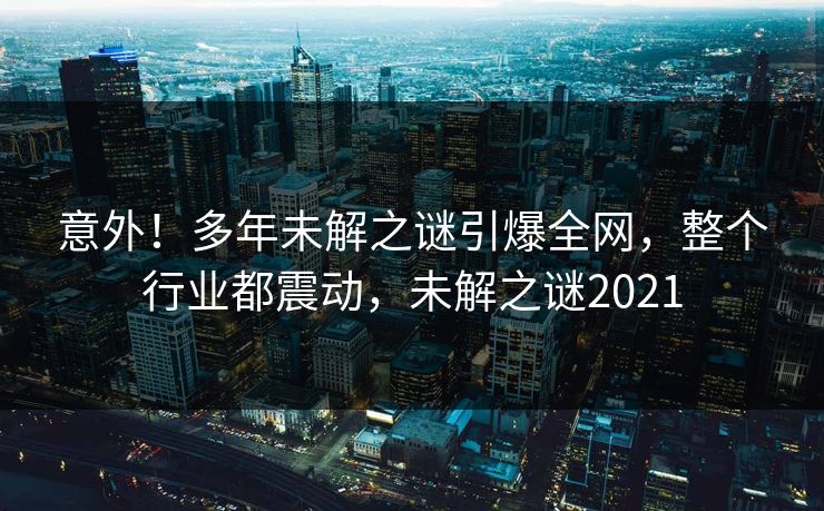 意外！多年未解之谜引爆全网，整个行业都震动，未解之谜2021