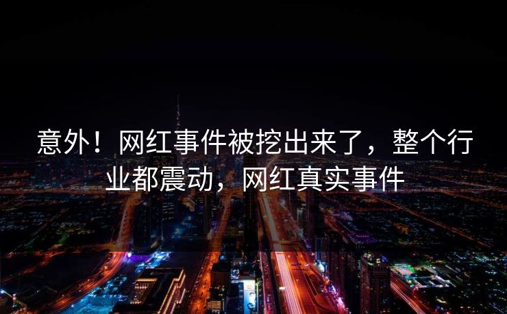 意外！网红事件被挖出来了，整个行业都震动，网红真实事件