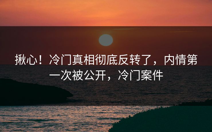 揪心！冷门真相彻底反转了，内情第一次被公开，冷门案件