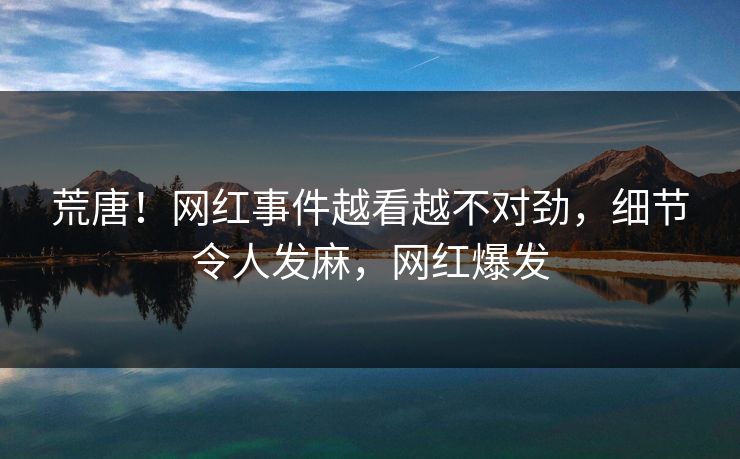 荒唐！网红事件越看越不对劲，细节令人发麻，网红爆发