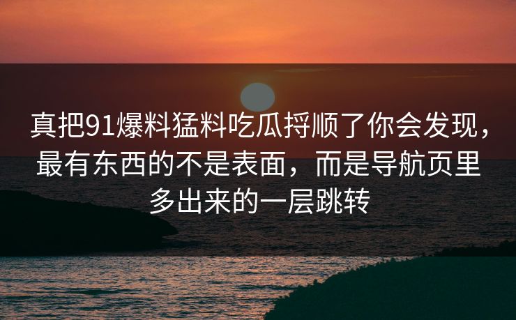 真把91爆料猛料吃瓜捋顺了你会发现，最有东西的不是表面，而是导航页里多出来的一层跳转