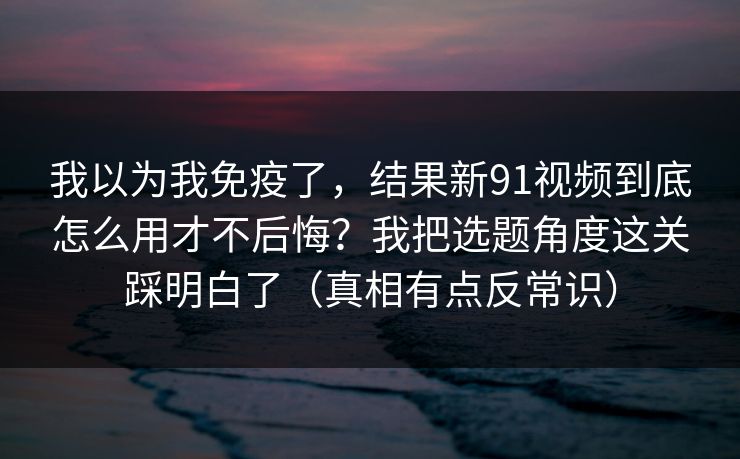 我以为我免疫了，结果新91视频到底怎么用才不后悔？我把选题角度这关踩明白了（真相有点反常识）