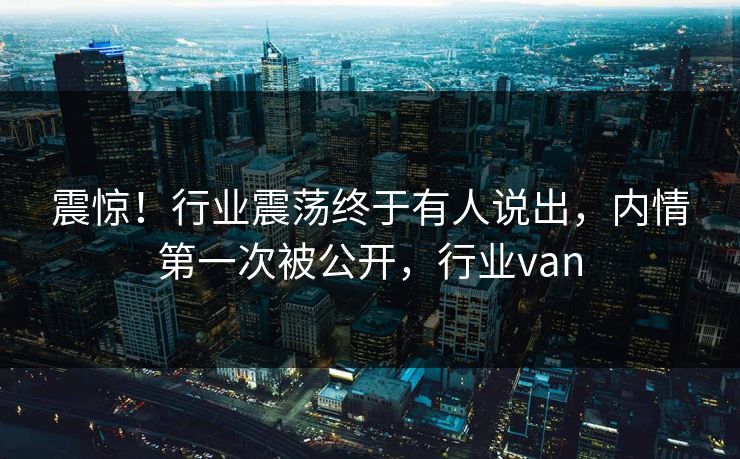 震惊！行业震荡终于有人说出，内情第一次被公开，行业van