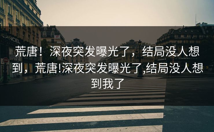 荒唐！深夜突发曝光了，结局没人想到，荒唐!深夜突发曝光了,结局没人想到我了