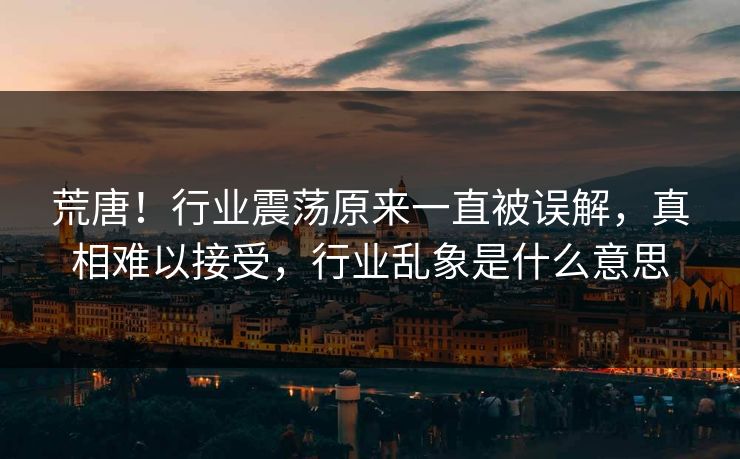 荒唐！行业震荡原来一直被误解，真相难以接受，行业乱象是什么意思