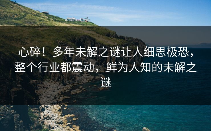 心碎！多年未解之谜让人细思极恐，整个行业都震动，鲜为人知的未解之谜