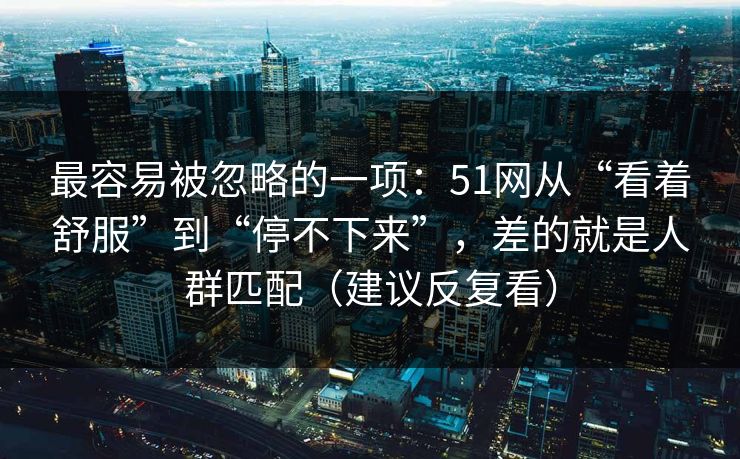 最容易被忽略的一项：51网从“看着舒服”到“停不下来”，差的就是人群匹配（建议反复看）