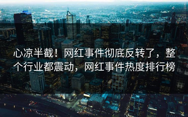 心凉半截！网红事件彻底反转了，整个行业都震动，网红事件热度排行榜
