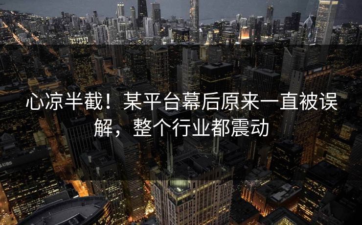 心凉半截！某平台幕后原来一直被误解，整个行业都震动