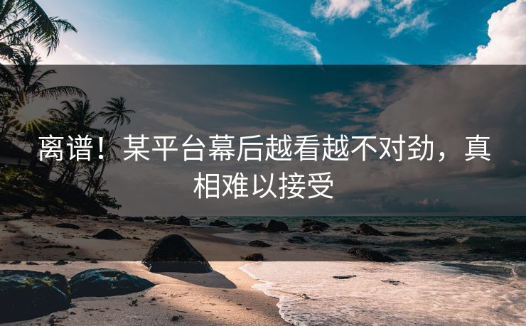 离谱！某平台幕后越看越不对劲，真相难以接受